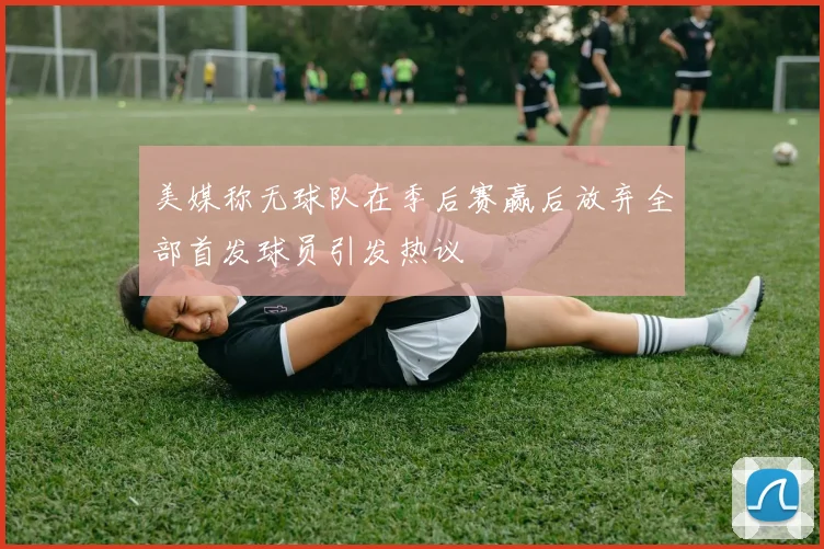 美媒称无球队在季后赛赢后放弃全部首发球员引发热议