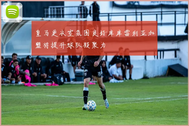 皇马更衣室氛围良好库库雷利亚加盟将提升球队凝聚力