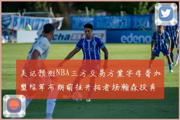 美记预测NBA三方交易方案字母哥加盟绿军布朗前往开拓者杨瀚森投奔雄鹿
