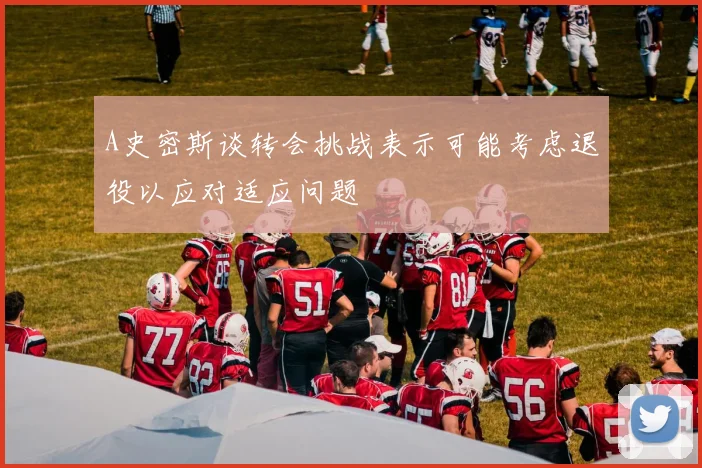A史密斯谈转会挑战表示可能考虑退役以应对适应问题