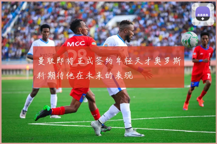 曼联即将正式签约年轻天才奥罗斯科期待他在未来的表现
