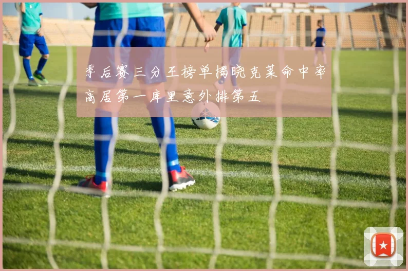 季后赛三分王榜单揭晓克莱命中率高居第一库里意外排第五