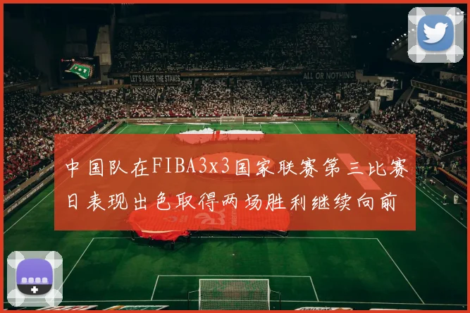 中国队在FIBA3x3国家联赛第三比赛日表现出色取得两场胜利继续向前迈进