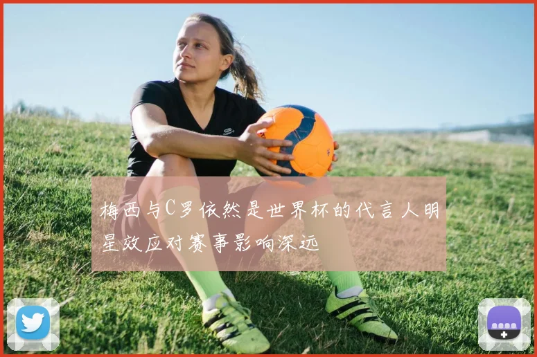 梅西与C罗依然是世界杯的代言人明星效应对赛事影响深远