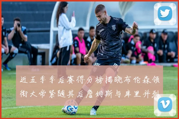 近五季季后赛得分榜揭晓布伦森领衔大帝紧随其后詹姆斯与库里并列第四