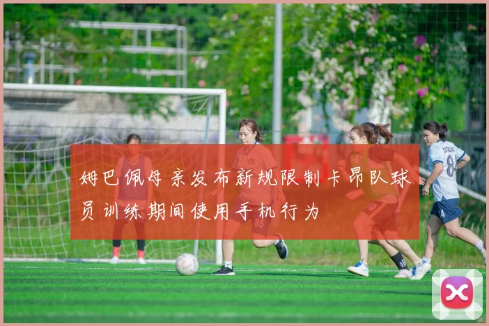 姆巴佩母亲发布新规限制卡昂队球员训练期间使用手机行为