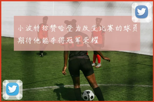 小波特称赞哈登为改变比赛的球员期待他能夺得冠军荣耀