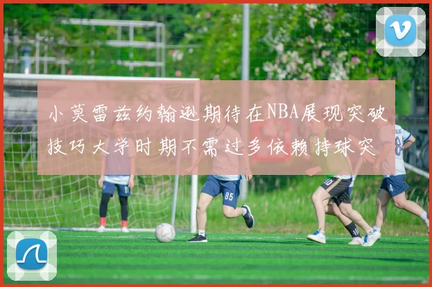 小莫雷兹约翰逊期待在NBA展现突破技巧大学时期不需过多依赖持球突破