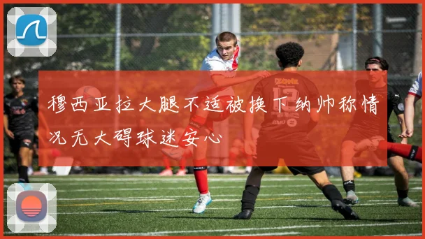 穆西亚拉大腿不适被换下纳帅称情况无大碍球迷安心