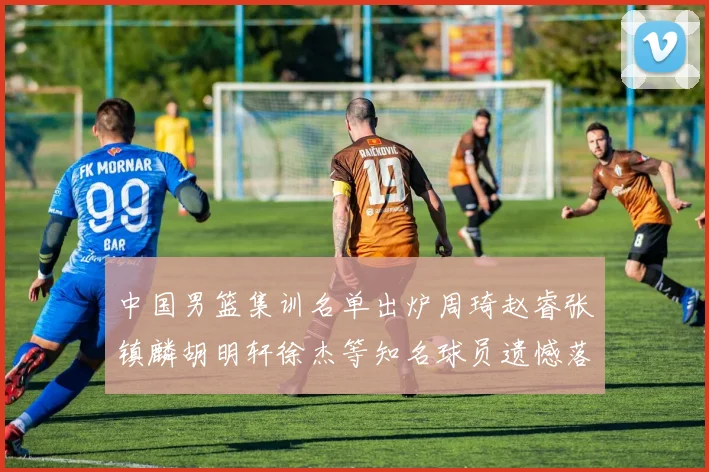 中国男篮集训名单出炉周琦赵睿张镇麟胡明轩徐杰等知名球员遗憾落选